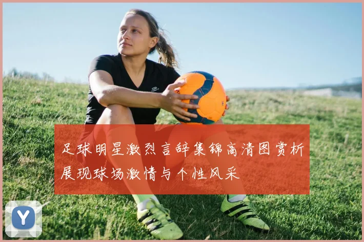 足球明星激烈言辞集锦高清图赏析展现球场激情与个性风采