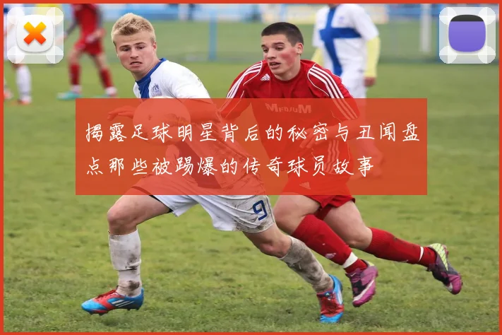 揭露足球明星背后的秘密与丑闻盘点那些被踢爆的传奇球员故事