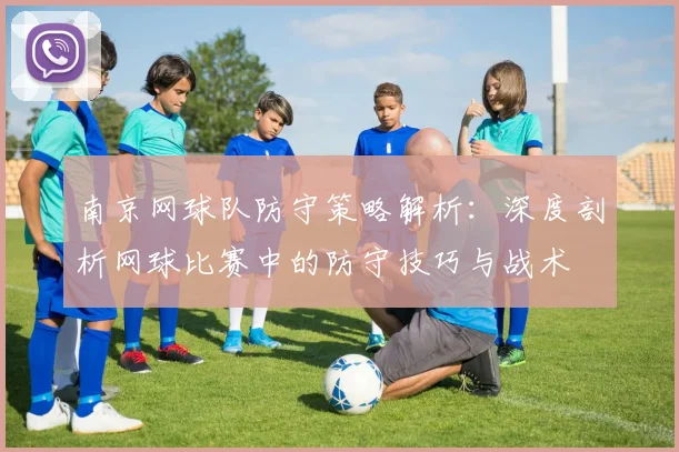 南京网球队防守策略解析：深度剖析网球比赛中的防守技巧与战术