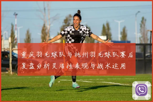 重庆羽毛球队与杭州羽毛球队赛后复盘分析灵活性表现与战术运用