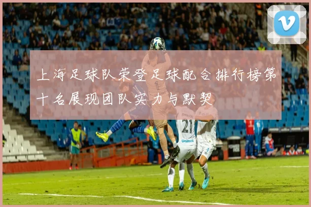 上海足球队荣登足球配合排行榜第十名展现团队实力与默契