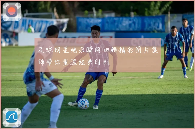 足球明星绝杀瞬间回顾精彩图片集锦带你重温经典时刻