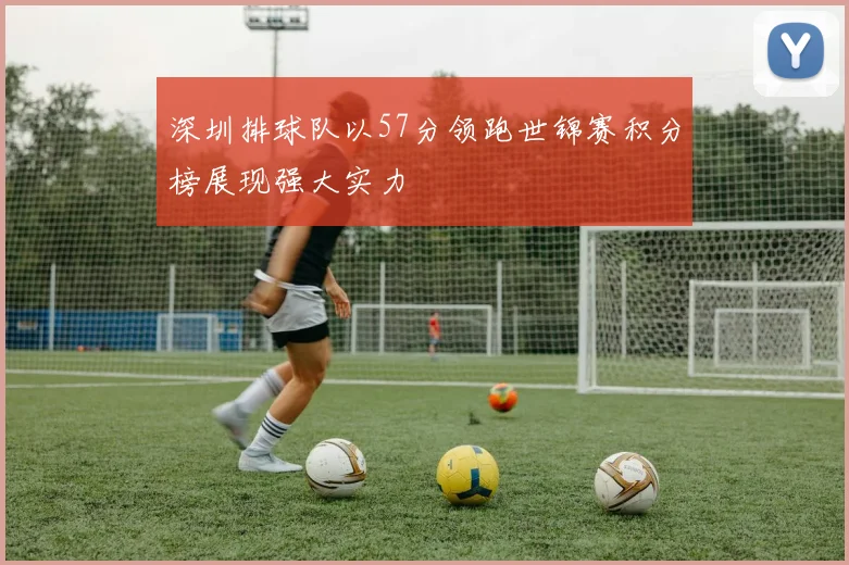 深圳排球队以57分领跑世锦赛积分榜展现强大实力