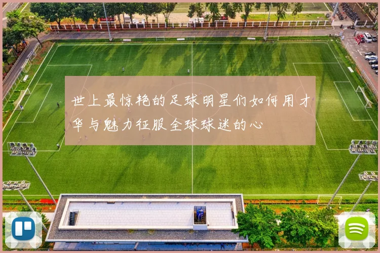 世上最惊艳的足球明星们如何用才华与魅力征服全球球迷的心