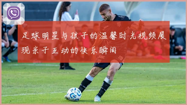 足球明星与孩子的温馨时光视频展现亲子互动的快乐瞬间