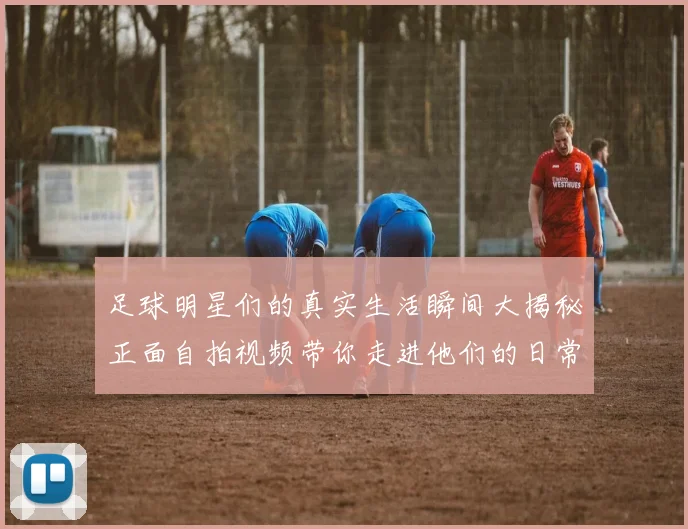 足球明星们的真实生活瞬间大揭秘正面自拍视频带你走进他们的日常世界
