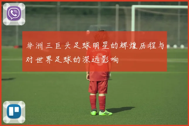 非洲三巨头足球明星的辉煌历程与对世界足球的深远影响
