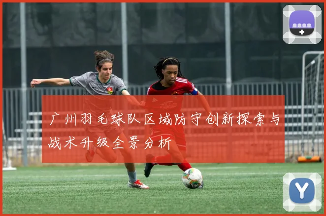 广州羽毛球队区域防守创新探索与战术升级全景分析
