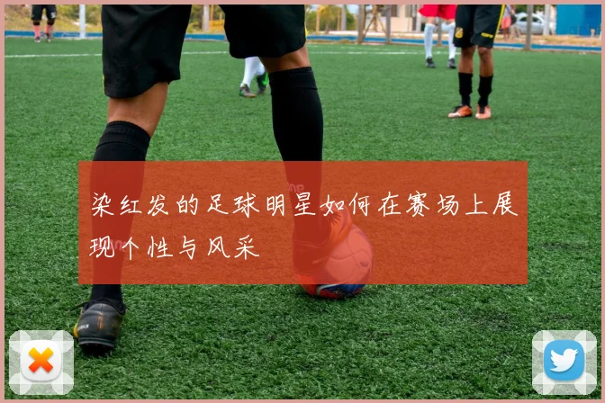 染红发的足球明星如何在赛场上展现个性与风采