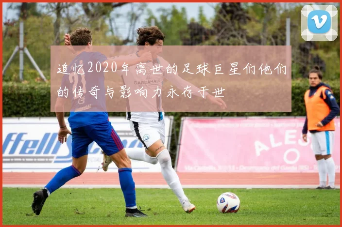 追忆2020年离世的足球巨星们他们的传奇与影响力永存于世