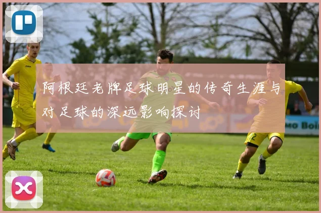 阿根廷老牌足球明星的传奇生涯与对足球的深远影响探讨