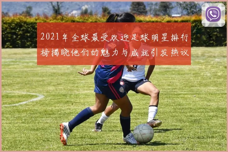 2021年全球最受欢迎足球明星排行榜揭晓他们的魅力与成就引发热议