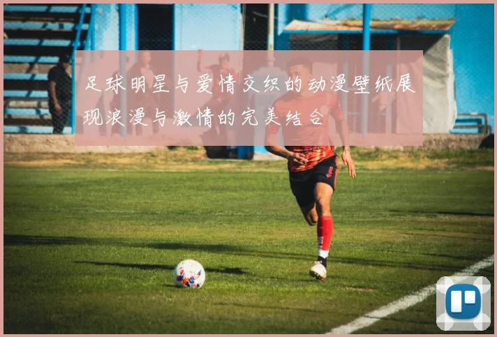 足球明星与爱情交织的动漫壁纸展现浪漫与激情的完美结合