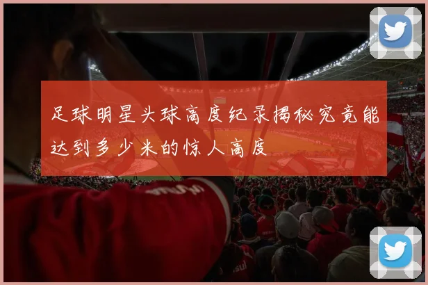 足球明星头球高度纪录揭秘究竟能达到多少米的惊人高度