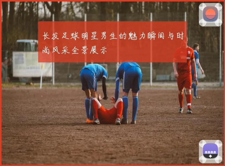 长发足球明星男生的魅力瞬间与时尚风采全景展示