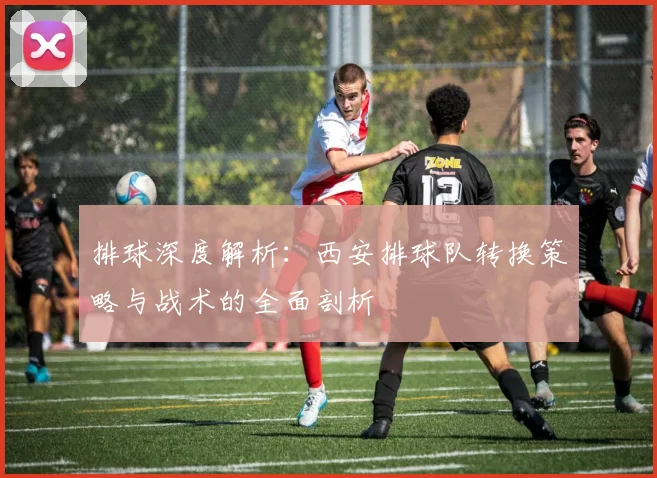 排球深度解析：西安排球队转换策略与战术的全面剖析