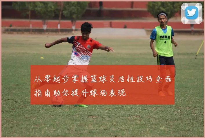 从零起步掌握篮球灵活性技巧全面指南助你提升球场表现