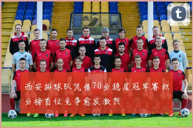西安排球队凭借70分稳居冠军赛积分榜首位竞争愈发激烈