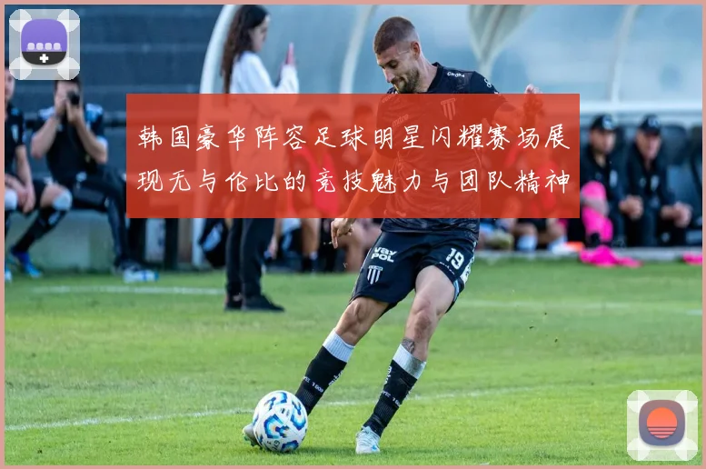 韩国豪华阵容足球明星闪耀赛场展现无与伦比的竞技魅力与团队精神