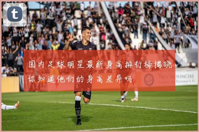 国内足球明星最新身高排行榜揭晓你知道他们的身高差异吗