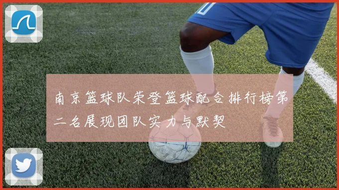 南京篮球队荣登篮球配合排行榜第二名展现团队实力与默契