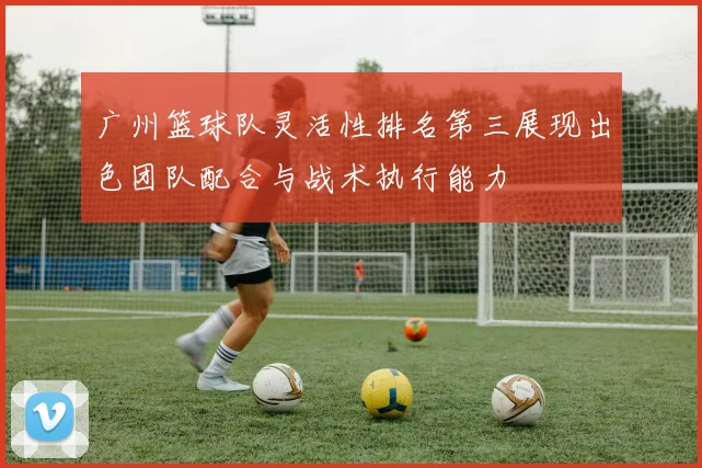 广州篮球队灵活性排名第三展现出色团队配合与战术执行能力