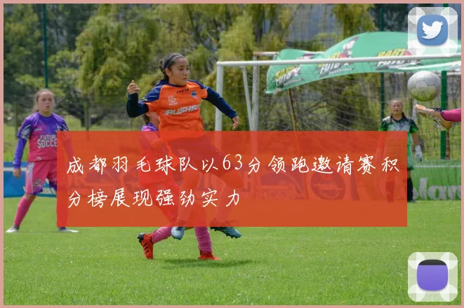 成都羽毛球队以63分领跑邀请赛积分榜展现强劲实力