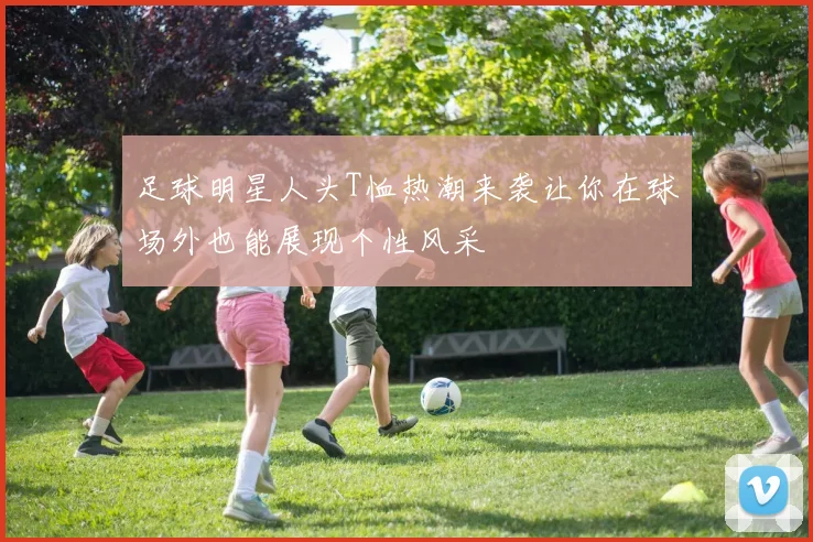 足球明星人头T恤热潮来袭让你在球场外也能展现个性风采