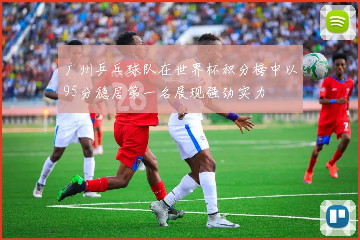 广州乒乓球队在世界杯积分榜中以95分稳居第一名展现强劲实力