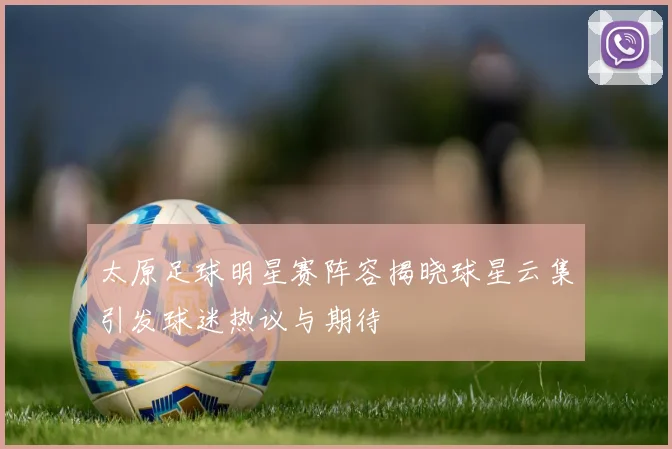 太原足球明星赛阵容揭晓球星云集引发球迷热议与期待