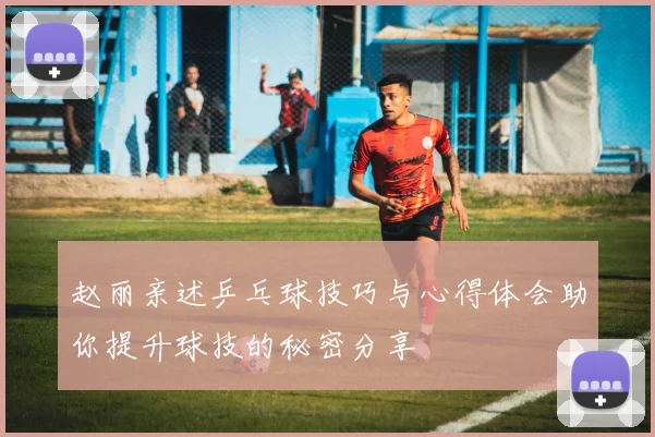 赵丽亲述乒乓球技巧与心得体会助你提升球技的秘密分享