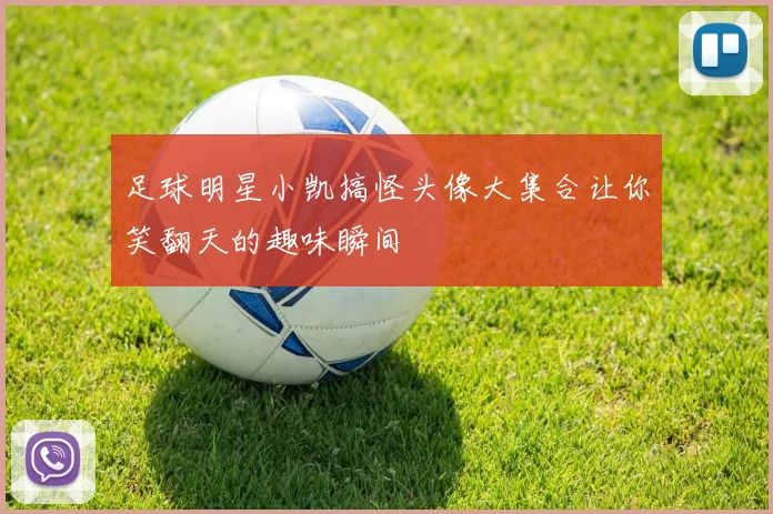 足球明星小凯搞怪头像大集合让你笑翻天的趣味瞬间