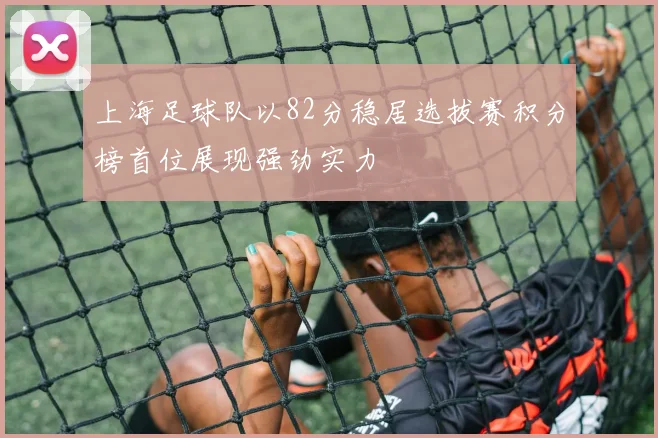 上海足球队以82分稳居选拔赛积分榜首位展现强劲实力