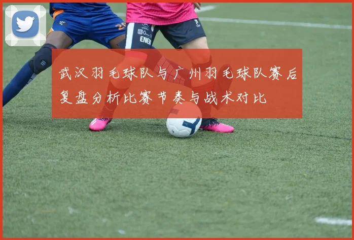 武汉羽毛球队与广州羽毛球队赛后复盘分析比赛节奏与战术对比