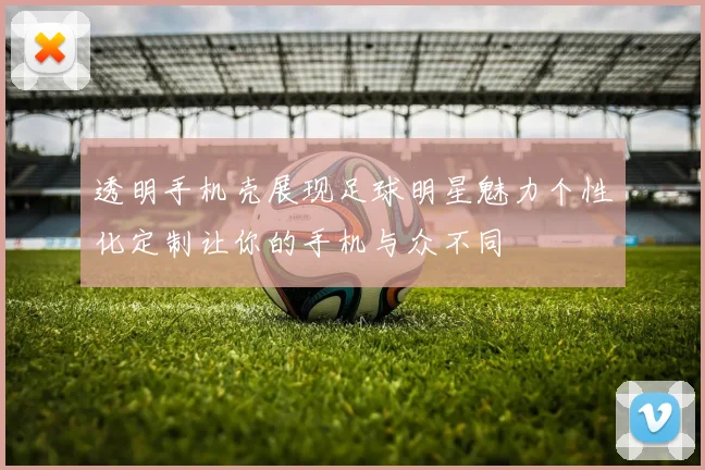 透明手机壳展现足球明星魅力个性化定制让你的手机与众不同