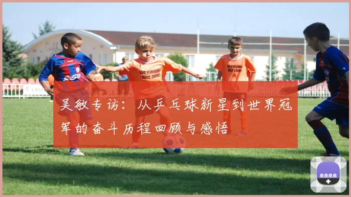 吴敏专访：从乒乓球新星到世界冠军的奋斗历程回顾与感悟
