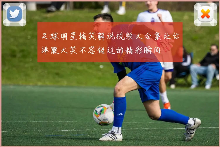 足球明星搞笑解说视频大合集让你捧腹大笑不容错过的精彩瞬间