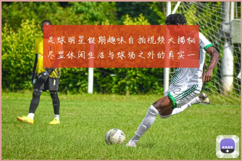 足球明星假期趣味自拍视频大揭秘尽显休闲生活与球场之外的真实一面