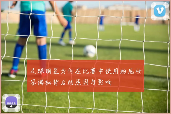 足球明星为何在比赛中使用粉底妆容揭秘背后的原因与影响