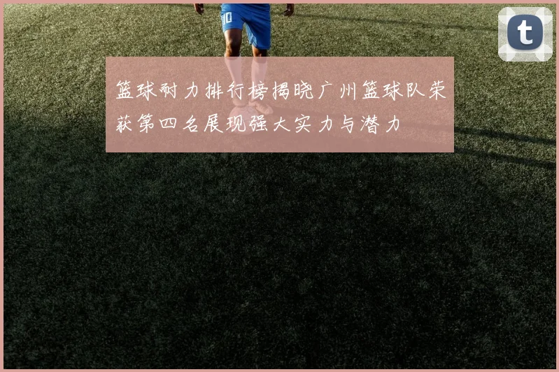 篮球耐力排行榜揭晓广州篮球队荣获第四名展现强大实力与潜力
