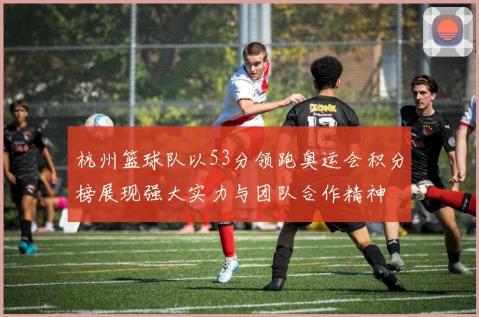杭州篮球队以53分领跑奥运会积分榜展现强大实力与团队合作精神