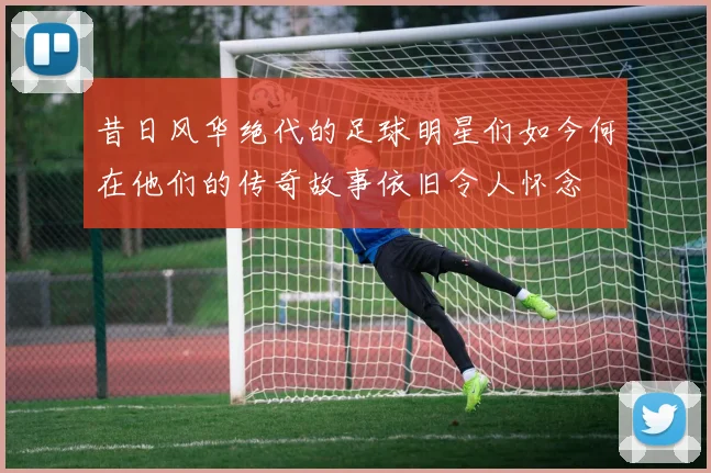 昔日风华绝代的足球明星们如今何在他们的传奇故事依旧令人怀念