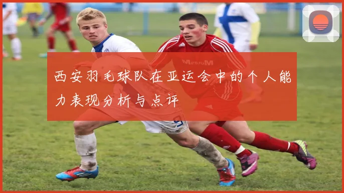 西安羽毛球队在亚运会中的个人能力表现分析与点评