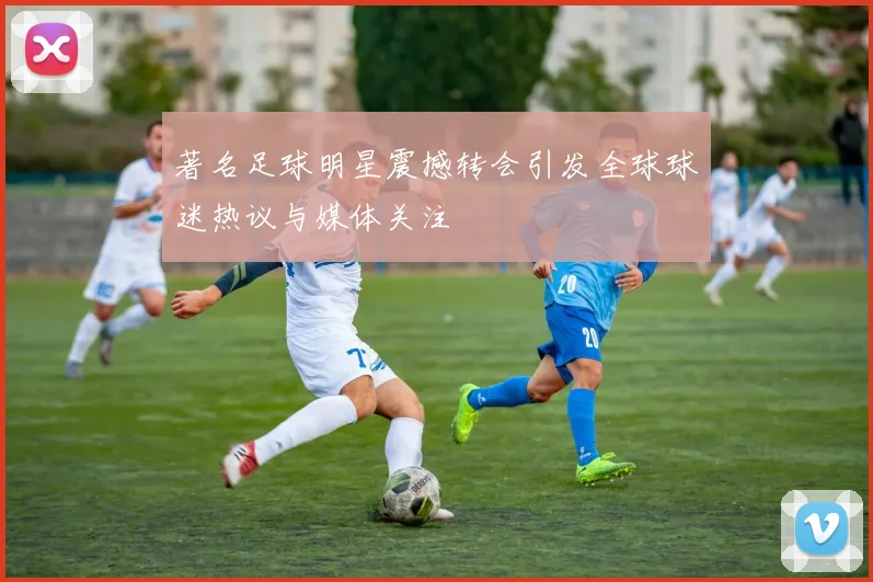 著名足球明星震撼转会引发全球球迷热议与媒体关注