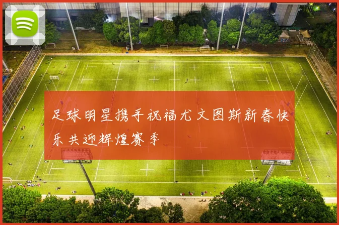 足球明星携手祝福尤文图斯新春快乐共迎辉煌赛季