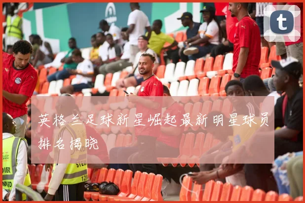 英格兰足球新星崛起最新明星球员排名揭晓