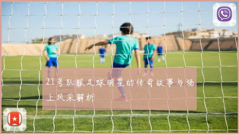 21号队服足球明星的传奇故事与场上风采解析