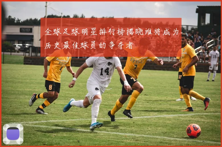全球足球明星排行榜揭晓谁将成为历史最佳球员的争夺者