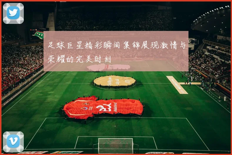 足球巨星精彩瞬间集锦展现激情与荣耀的完美时刻